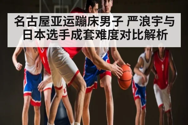 名古屋亚运蹦床男子 严浪宇与日本选手成套难度对比解析