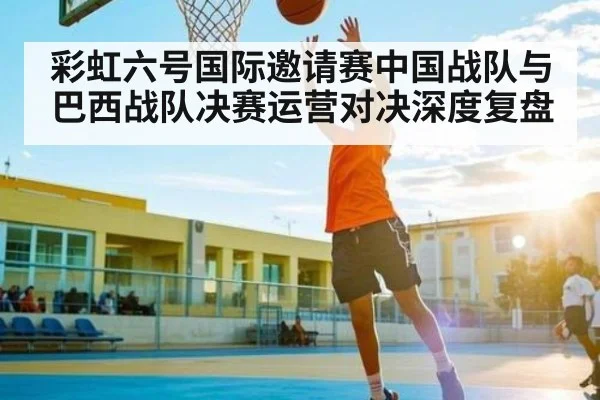 彩虹六号国际邀请赛中国战队与巴西战队决赛运营对决深度复盘