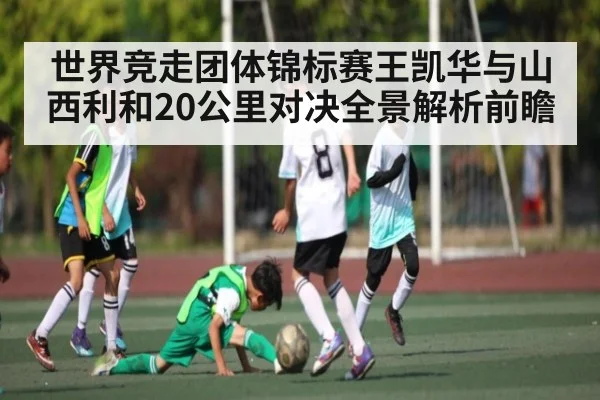 世界竞走团体锦标赛王凯华与山西利和20公里对决全景解析前瞻