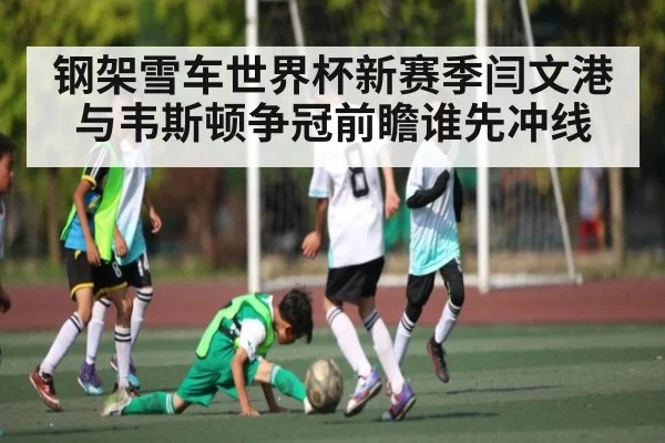 钢架雪车世界杯新赛季闫文港与韦斯顿争冠前瞻谁先冲线